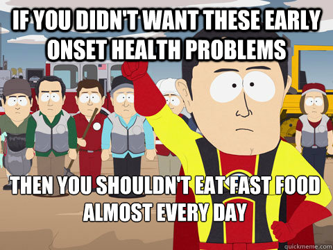 If you didn't want these early onset health problems then you shouldn't eat fast food almost every day  Captain Hindsight