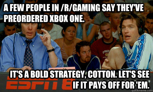 A few people in /r/gaming say they've preordered Xbox One. It's a bold strategy, Cotton. Let's see if it pays off for 'em. - A few people in /r/gaming say they've preordered Xbox One. It's a bold strategy, Cotton. Let's see if it pays off for 'em.  Cotton Pepper