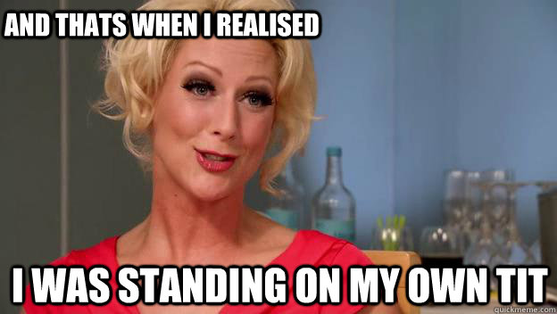 I WAS STANDING ON MY OWN TIT AND THATS WHEN I REALISED  