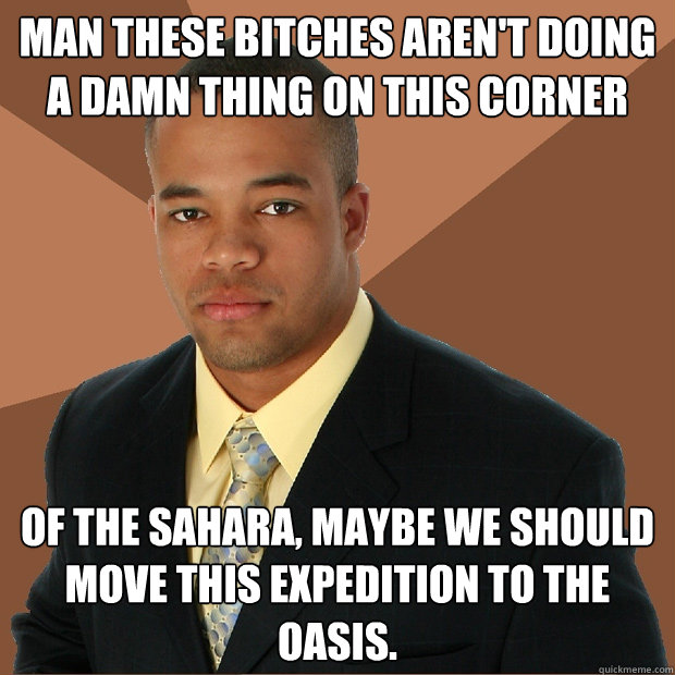Man these bitches aren't doing a damn thing on this corner of the sahara, maybe we should move this expedition to the oasis. - Man these bitches aren't doing a damn thing on this corner of the sahara, maybe we should move this expedition to the oasis.  Successful Black Man