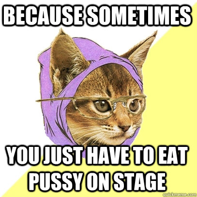 Because sometimes You just have to eat pussy on stage  Hipster Kitty