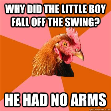 why did the little boy fall off the swing? he had no arms  Anti-Joke Chicken