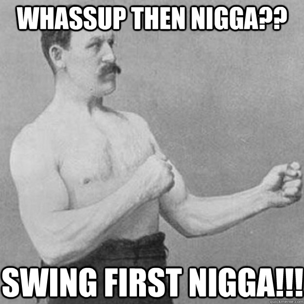 Whassup then nigga?? SWING FIRST NIGGA!!!  overly manly man