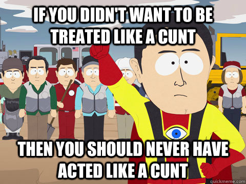 If you didn't want to be treated like a Cunt Then you should never have acted like a cunt   Captain Hindsight