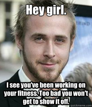 Hey girl. I see you've been working on your fitness. Too bad you won't get to show it off.  Ryan Gosling