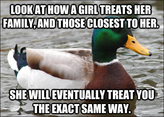 Look at how a girl treats her family, and those closest to her. She will eventually treat you the exact same way. - Look at how a girl treats her family, and those closest to her. She will eventually treat you the exact same way.  Actual Advice Mallard