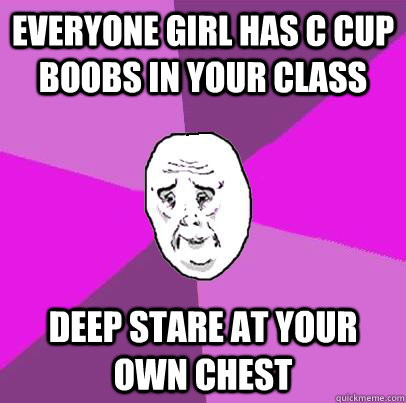 Everyone girl has C cup boobs in your class deep stare at your own chest - Everyone girl has C cup boobs in your class deep stare at your own chest  LIfe is Confusing