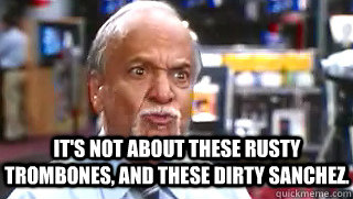 It's not about these rusty trombones, and these dirty sanchez.  - It's not about these rusty trombones, and these dirty sanchez.   Mooj