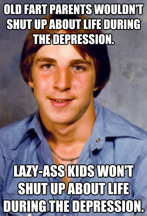 old fart parents wouldn't shut up about life during the depression. Lazy-ass kids won't shut up about life during the depression. - old fart parents wouldn't shut up about life during the depression. Lazy-ass kids won't shut up about life during the depression.  Old Economy Steven