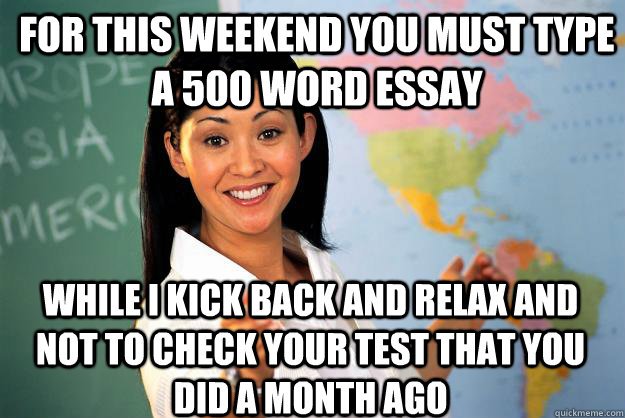 for this weekend you must type a 500 word essay while i kick back and relax and not to check your test that you did a month ago  Unhelpful High School Teacher