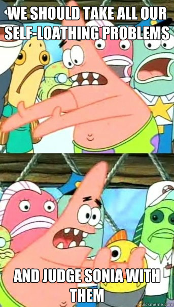 We should take all our self-loathing problems And judge sonia with them  Push it somewhere else Patrick
