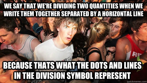 WE SAY THAT WE'RE DIVIDING TWO QUANTITIES WHEN WE WRITE THEM TOGETHER SEPARATED BY A HORIZONTAL LINE BECAUSE THATS WHAT THE DOTS AND LINES IN THE DIVISION SYMBOL REPRESENT  Sudden Clarity Clarence