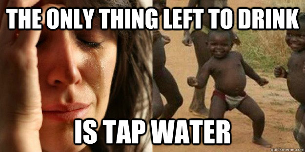 the only thing left to drink  is tap water  First World Problem Third World Success food in water