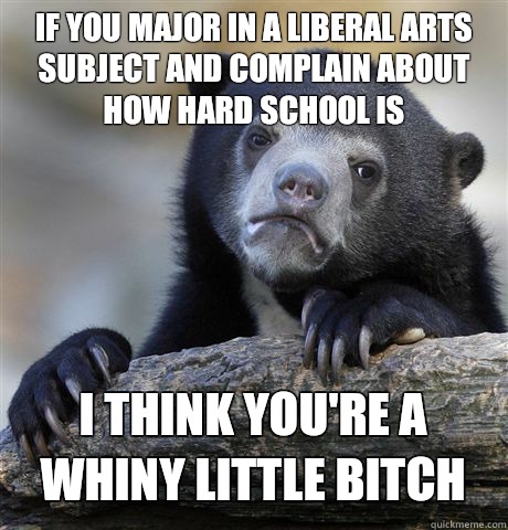 IF YOU MAJOR IN A LIBERAL ARTS SUBJECT AND COMPLAIN ABOUT HOW HARD SCHOOL IS I THINK YOU'RE A WHINY LITTLE BITCH - IF YOU MAJOR IN A LIBERAL ARTS SUBJECT AND COMPLAIN ABOUT HOW HARD SCHOOL IS I THINK YOU'RE A WHINY LITTLE BITCH  Confession Bear