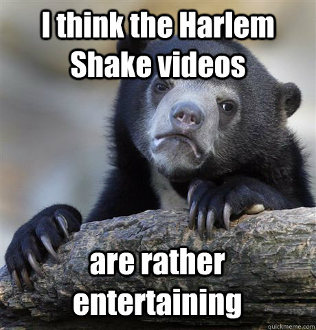 I think the Harlem Shake videos are rather entertaining  Confession Bear