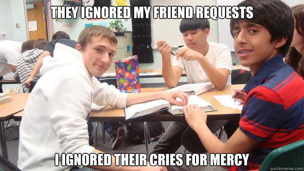 They ignored my friend requests I ignored their cries for mercy  