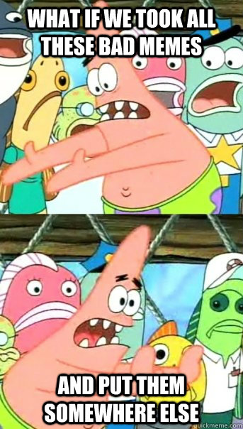 What if we took all these bad memes and put them somewhere else  Push it somewhere else Patrick