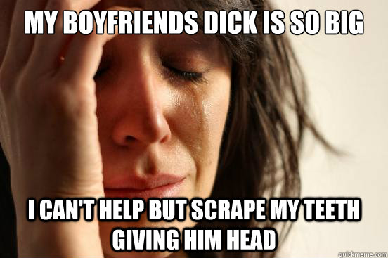 My boyfriends dick is so big I can't help but scrape my teeth giving him head  First World Problems