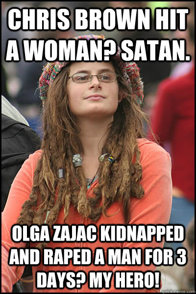 Chris Brown hit a woman? Satan. Olga zajac kidnapped and raped a man for 3 days? my Hero!  College Liberal