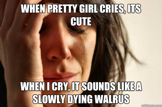 when pretty girl cries, its cute when i cry, it sounds like a slowly dying walrus  First World Problems