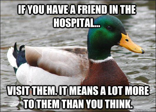 If you have a friend in the hospital... visit them. it means a lot more to them than you think.  Actual Advice Mallard