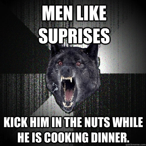 Men like suprises Kick him in the nuts while he is cooking dinner.   Insanity Wolf