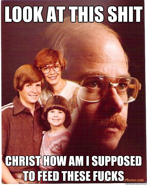 look at this shit christ how am i supposed to feed these fucks  Vengeance Dad