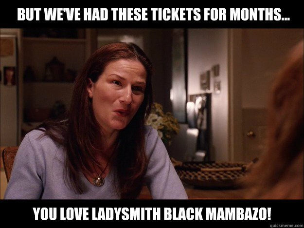 you love ladysmith black mambazo! but we've had these tickets for months...  