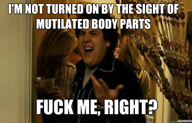 I'm not turned on by the sight of mutilated body parts FUCK ME, RIGHT?  fuck me right
