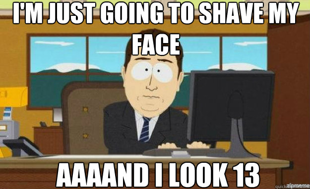 I'm just going to shave my face AAAAND i look 13  aaaand its gone