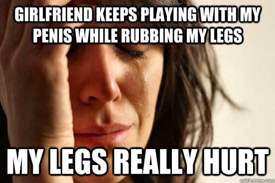 girlfriend keeps playing with my penis while rubbing my legs my legs really hurt  First World Problems