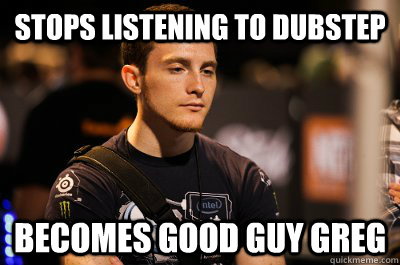 Stops listening to dubstep Becomes Good Guy Greg  