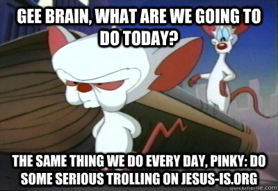 Gee Brain, what are we going to do today? The same thing we do every day, Pinky: do some serious trolling on jesus-is.org   