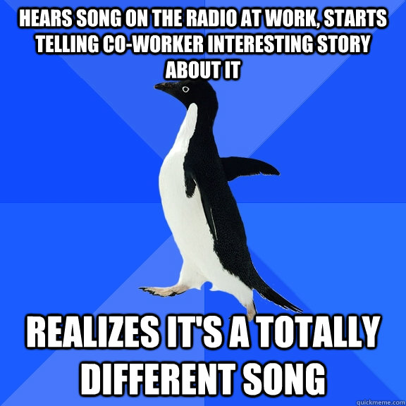 Hears song on the radio at work, starts telling co-worker interesting story about it Realizes it's a totally different song   Socially Awkward Penguin