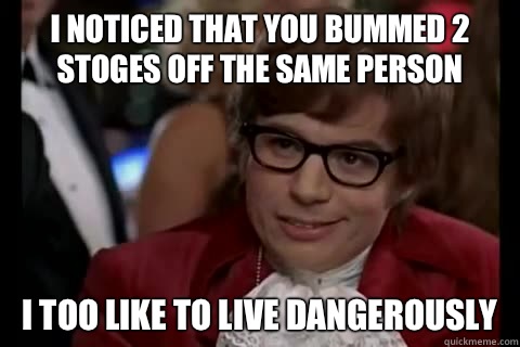 I noticed that you bummed 2 stoges off the same person i too like to live dangerously  Dangerously - Austin Powers