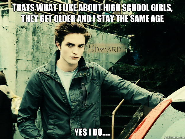 thats what i like about high school girls, they get older and i stay the same age Yes i do..... - thats what i like about high school girls, they get older and i stay the same age Yes i do.....  Edward