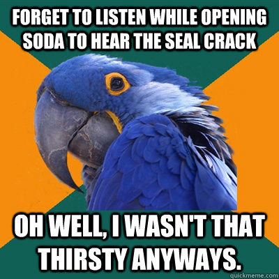 Forget to listen while opening soda to hear the seal crack Oh well, I wasn't that thirsty anyways.  Paranoid Parrot