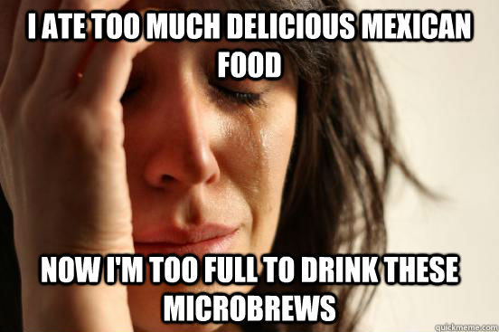I ate too much delicious mexican food now I'm too full to drink these microbrews  First World Problems