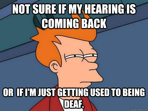 not sure if my hearing is coming back  Or  if I'm just getting used to being deaf.  Futurama Fry