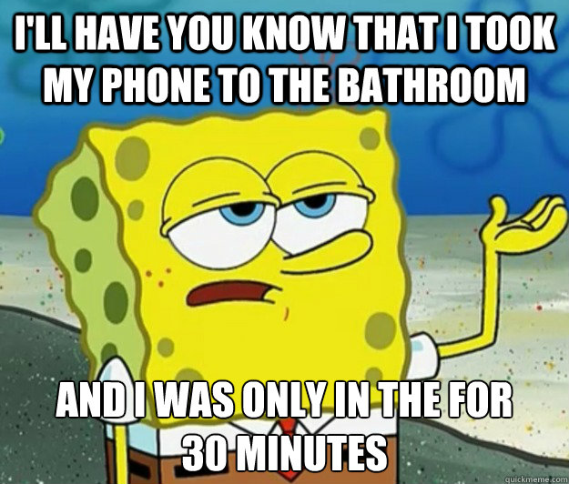 I'll have you know that I took my phone to the bathroom And i was only in the for      30 minutes  Tough Spongebob