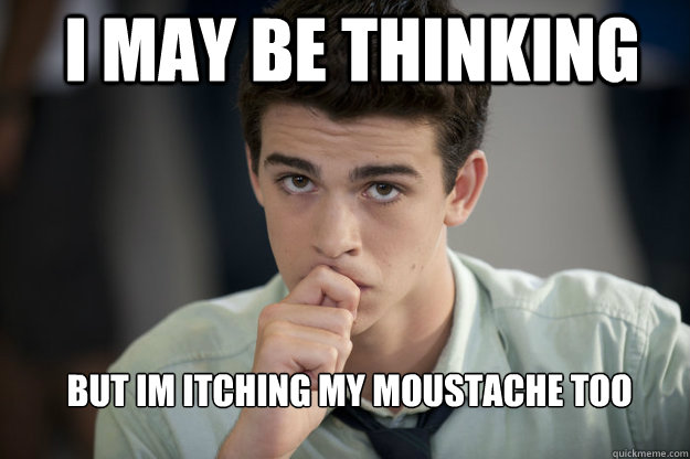 I may be thinking But im itching my moustache too   