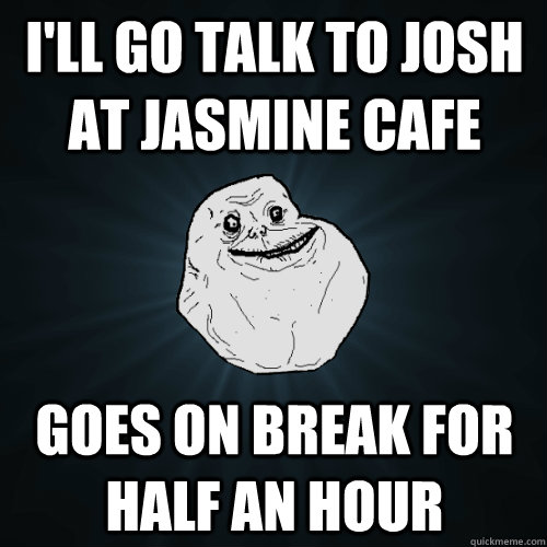 I'll go talk to josh at jasmine cafe goes on break for half an hour  Forever Alone