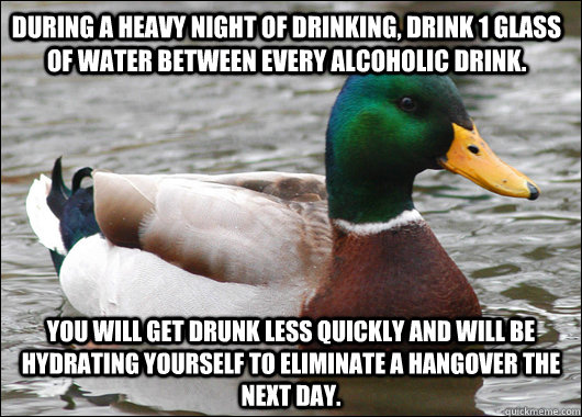 during a heavy night of drinking, drink 1 glass of water between every alcoholic drink.  you will get drunk less quickly and will be hydrating yourself to eliminate a hangover the next day. - during a heavy night of drinking, drink 1 glass of water between every alcoholic drink.  you will get drunk less quickly and will be hydrating yourself to eliminate a hangover the next day.  Actual Advice Mallard