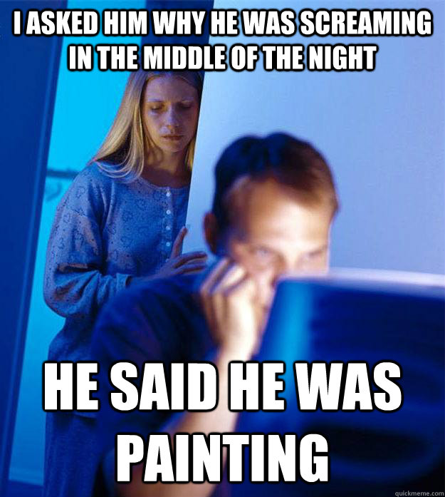 I asked him why he was screaming in the middle of the night he said he was painting  Redditors Wife