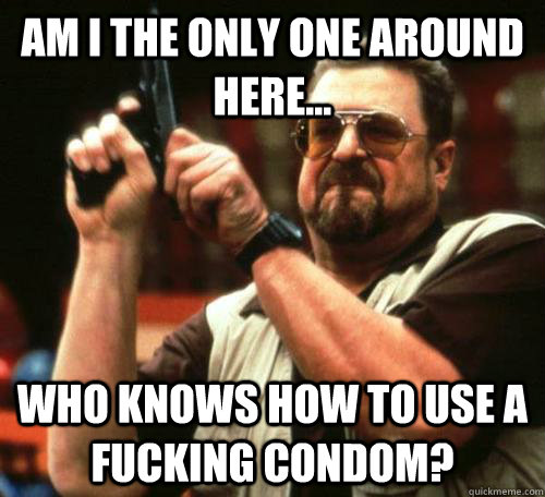 Am I the only one around here... who knows how to use a fucking condom? - Am I the only one around here... who knows how to use a fucking condom?  Seeing My Friends Recently