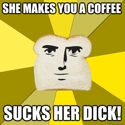 She makes you a coffee Sucks her dick!  Breadfriend