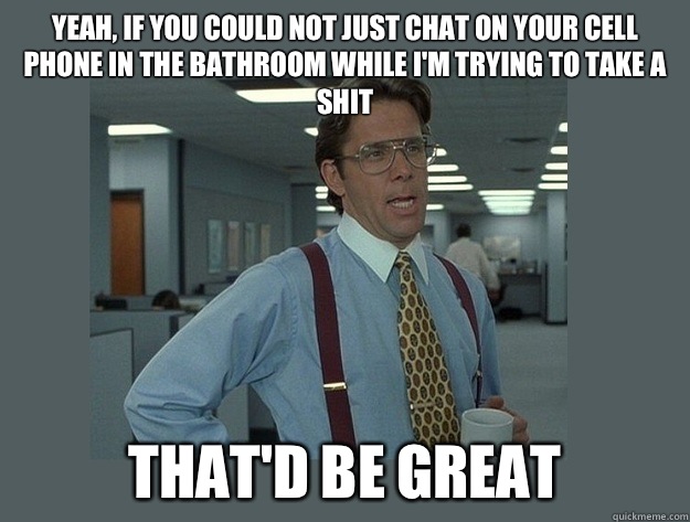 Yeah, if you could not just chat on your cell phone in the bathroom while I'm trying to take a shit That'd be great  Office Space Lumbergh