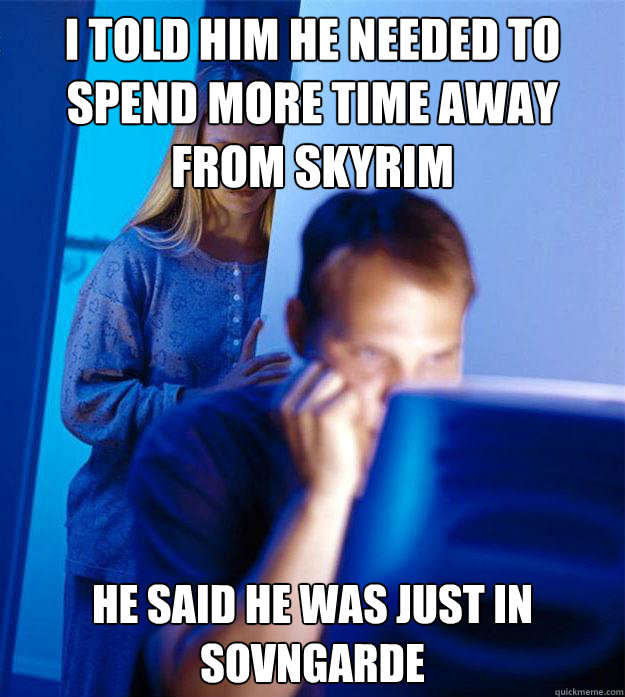 I told him he needed to spend more time away from skyrim he said he was just in Sovngarde  Redditors Wife