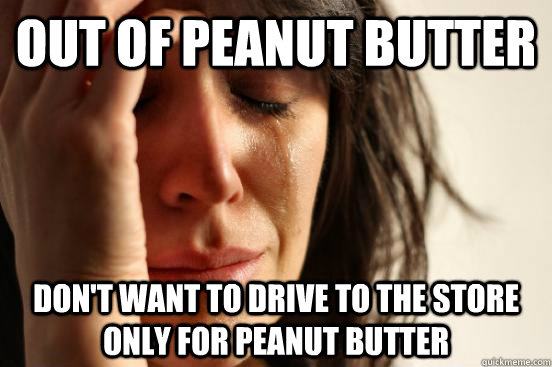 OUT OF PEANUT BUTTER DON'T WANT TO DRIVE TO THE STORE ONLY FOR PEANUT BUTTER  First World Problems
