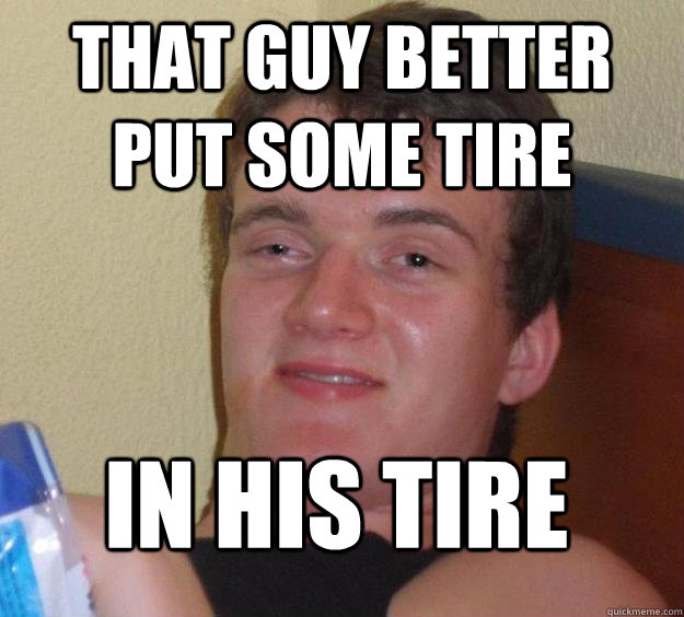 that guy better put some tire in his tire - that guy better put some tire in his tire  10 Guy